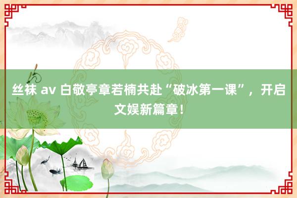 丝袜 av 白敬亭章若楠共赴“破冰第一课”，开启文娱新篇章！