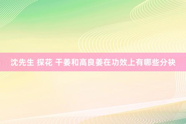 沈先生 探花 干姜和高良姜在功效上有哪些分袂