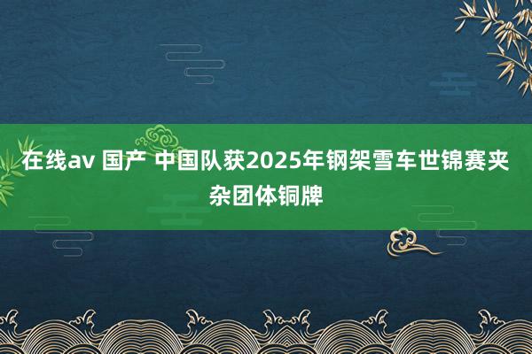 在线av 国产 中国队获2025年钢架雪车世锦赛夹杂团体铜牌