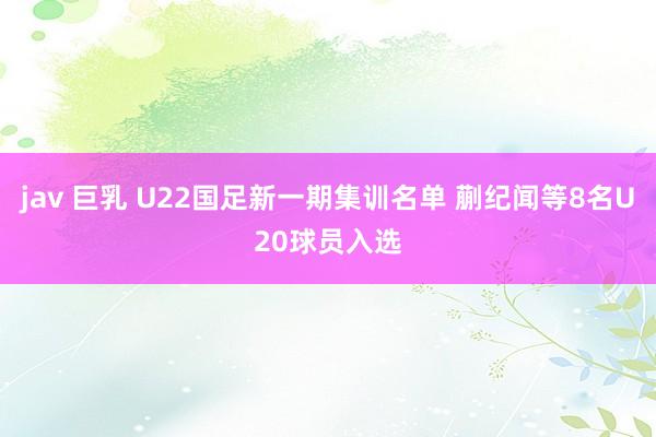 jav 巨乳 U22国足新一期集训名单 蒯纪闻等8名U20球员入选
