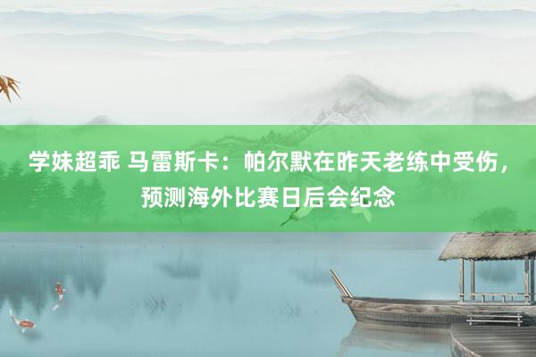 学妹超乖 马雷斯卡：帕尔默在昨天老练中受伤，预测海外比赛日后会纪念