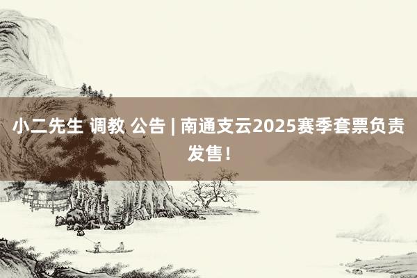 小二先生 调教 公告 | 南通支云2025赛季套票负责发售！