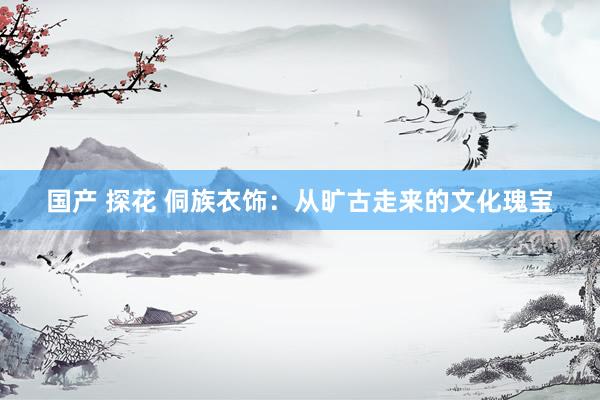 国产 探花 侗族衣饰：从旷古走来的文化瑰宝