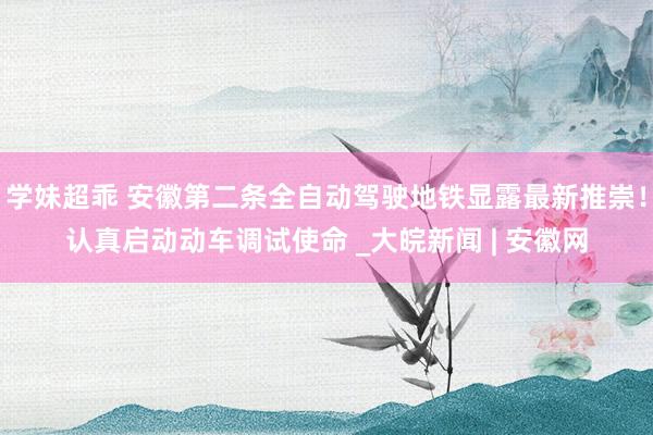学妹超乖 安徽第二条全自动驾驶地铁显露最新推崇！认真启动动车调试使命 _大皖新闻 | 安徽网