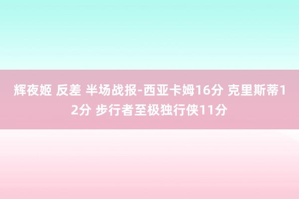 辉夜姬 反差 半场战报-西亚卡姆16分 克里斯蒂12分 步行者至极独行侠11分