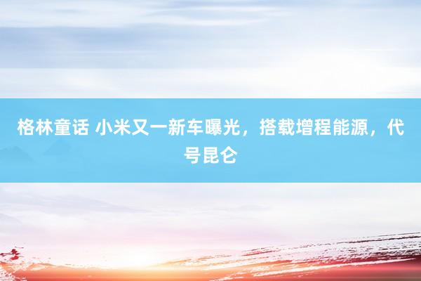 格林童话 小米又一新车曝光，搭载增程能源，代号昆仑