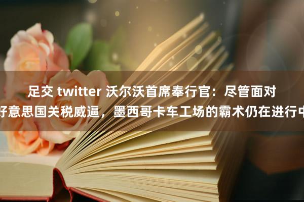 足交 twitter 沃尔沃首席奉行官：尽管面对好意思国关税威逼，墨西哥卡车工场的霸术仍在进行中
