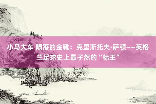 小马大车 陨落的金靴：克里斯托夫·萨顿——英格兰足球史上最孑然的“标王”