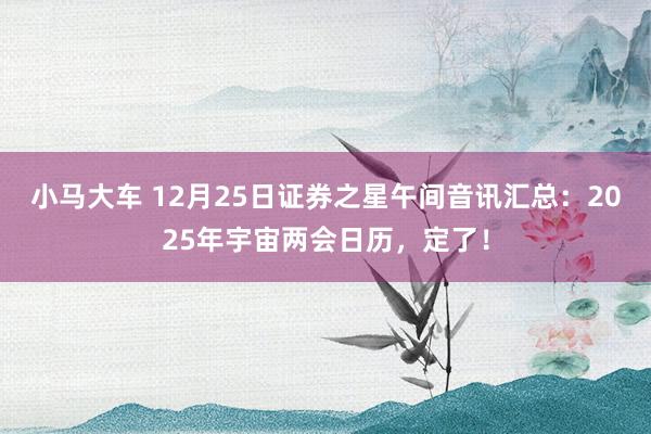 小马大车 12月25日证券之星午间音讯汇总：2025年宇宙两会日历，定了！