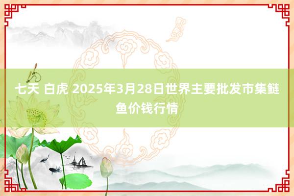 七天 白虎 2025年3月28日世界主要批发市集鲢鱼价钱行情